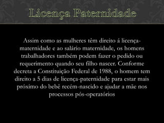 Assim como as mulheres têm direito á licençamaternidade e ao salário maternidade, os homens
trabalhadores também podem fazer o pedido ou
requerimento quando seu filho nascer. Conforme
decreta a Constituição Federal de 1988, o homem tem
direito a 5 dias de licença-paternidade para estar mais
próximo do bebê recém-nascido e ajudar a mãe nos
processos pós-operatórios

 
