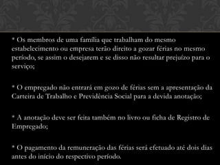 * Os membros de uma família que trabalham do mesmo
estabelecimento ou empresa terão direito a gozar férias no mesmo
período, se assim o desejarem e se disso não resultar prejuízo para o
serviço;
* O empregado não entrará em gozo de férias sem a apresentação da
Carteira de Trabalho e Previdência Social para a devida anotação;
* A anotação deve ser feita também no livro ou ficha de Registro de
Empregado;
* O pagamento da remuneração das férias será efetuado até dois dias
antes do início do respectivo período.

 