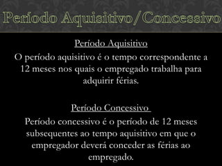 Período Aquisitivo
O período aquisitivo é o tempo correspondente a
12 meses nos quais o empregado trabalha para
adquirir férias.
Período Concessivo
Período concessivo é o período de 12 meses
subsequentes ao tempo aquisitivo em que o
empregador deverá conceder as férias ao
empregado.

 