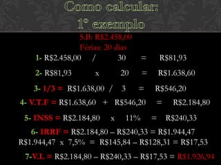 S.B: R$2.458,00
Férias: 20 dias
1- R$2.458,00 /
30

=

R$81,93

2- R$81,93

=

R$1.638,60

x

20

3- 1/3 = R$1.638,00 / 3

=

4- V.T.F = R$1.638,60 + R$546,20

5- INSS = R$2.184,80

x

11%

R$546,20
=

R$2.184,80

= R$240,33

6- IRRF = R$2.184,80 – R$240,33 = R$1.944,47
R$1.944,47 x 7,5% = R$145,84 – R$128,31 = R$17,53
7-V.L = R$2.184,80 – R$240,33 – R$17,53 = R$1.926,94

 
