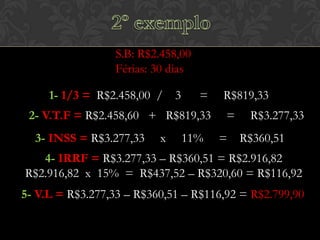 S.B: R$2.458,00
Férias: 30 dias
1- 1/3 = R$2.458,00 /

3

=

2- V.T.F = R$2.458,60 + R$819,33
3- INSS = R$3.277,33

x

11%

R$819,33
=

R$3.277,33

= R$360,51

4- IRRF = R$3.277,33 – R$360,51 = R$2.916,82
R$2.916,82 x 15% = R$437,52 – R$320,60 = R$116,92
5- V.L = R$3.277,33 – R$360,51 – R$116,92 = R$2.799,90

 