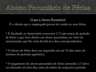 O que é Abono Pecuniário?
É o direito que o empregado possui de vender as suas férias.
* É facultado ao funcionário converter 1/3 (um terço) do período
de férias a que tiver direito em abono pecuniário, no valor da
remuneração que lhe seria devida nos dias correspondentes;
* O abono de férias deve ser requerido em até 15 dias antes do
término do período aquisitivo;
* O pagamento do abono pecuniário de férias acrescido 1/3 deve
ser efetuado até dois dias antes do início do respectivo período.

 