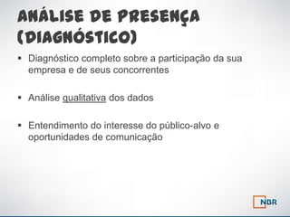 Análise de Presença
(Diagnóstico)
 Diagnóstico completo sobre a participação da sua
  empresa e de seus concorrentes

 Análise qualitativa dos dados

 Entendimento do interesse do público-alvo e
  oportunidades de comunicação
 