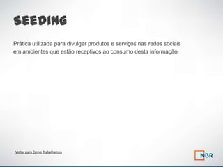 Seeding
Prática utilizada para divulgar produtos e serviços nas redes sociais
em ambientes que estão receptivos ao consumo desta informação.




Voltar para Como Trabalhamos
 