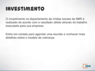 Investimento
O investimento no departamento de mídias sociais da NBR é
realizado de acordo com o resultado obtido através do trabalho
executado para sua empresa.

Entre em contato para agendar uma reunião e conhecer mais
detalhes sobre o modelo de cobrança.
 