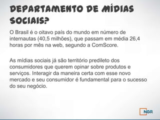 Departamento de Mídias
Sociais?
O Brasil é o oitavo país do mundo em número de
internautas (40,5 milhões), que passam em média 26,4
horas por mês na web, segundo a ComScore.

As mídias sociais já são território predileto dos
consumidores que querem opinar sobre produtos e
serviços. Interagir da maneira certa com esse novo
mercado e seu consumidor é fundamental para o sucesso
do seu negócio.
 