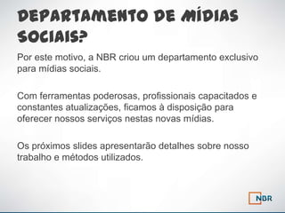 Departamento de Mídias
Sociais?
Por este motivo, a NBR criou um departamento exclusivo
para mídias sociais.

Com ferramentas poderosas, profissionais capacitados e
constantes atualizações, ficamos à disposição para
oferecer nossos serviços nestas novas mídias.

Os próximos slides apresentarão detalhes sobre nosso
trabalho e métodos utilizados.
 