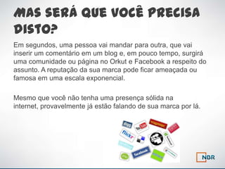 Mas será que você precisa
disto?
Em segundos, uma pessoa vai mandar para outra, que vai
inserir um comentário em um blog e, em pouco tempo, surgirá
uma comunidade ou página no Orkut e Facebook a respeito do
assunto. A reputação da sua marca pode ficar ameaçada ou
famosa em uma escala exponencial.

Mesmo que você não tenha uma presença sólida na
internet, provavelmente já estão falando de sua marca por lá.
 