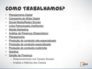Como Trabalhamos?
•   Planejamento Digital
•   Campanha de Mídia Digital
•   Social Media/Redes Sociais
•   Links Patrocinados (AdWords)
•   Mobile Marketing
•   Análise de Presença (Diagnóstico)
•   Planejamento
•   Produção de conteúdo não-especializado
•   Produção de conteúdo especializado
•   Produção de conteúdo multimídia
•   Seeding
•   Gestão de Presença
     – Relacionamento nos Canais Sociais
     – Análise e Métrica dos Canais
 