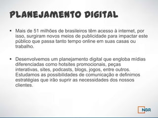Planejamento Digital
 Mais de 51 milhões de brasileiros têm acesso à internet, por
  isso, surgiram novos meios de publicidade para impactar este
  público que passa tanto tempo online em suas casas ou
  trabalho.

 Desenvolvemos um planejamento digital que engloba mídias
  diferenciadas como hotsites promocionais, peças
  interativas, sites, podcasts, blogs, jogos, entre outros.
  Estudamos as possibilidades de comunicação e definimos
  estratégias que irão suprir as necessidades dos nossos
  clientes.
 