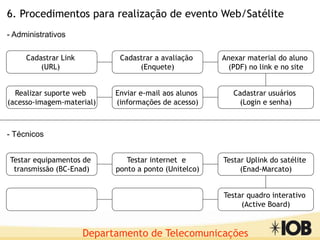 Departamento de Telecomunicações
Cadastrar Link
(URL)
Cadastrar a avaliação
(Enquete)
Realizar suporte web
(acesso-imagem-material)
Enviar e-mail aos alunos
(informações de acesso)
Anexar material do aluno
(PDF) no link e no site
Cadastrar usuários
(Login e senha)
6. Procedimentos para realização de evento Web/Satélite
Testar equipamentos de
transmissão (BC-Enad)
Testar internet e
ponto a ponto (Unitelco)
Testar Uplink do satélite
(Enad-Marcato)
Testar quadro interativo
(Active Board)
- Administrativos
- Técnicos
 