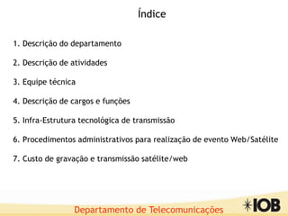 Departamento de Telecomunicações
1. Descrição do departamento
2. Descrição de atividades
3. Equipe técnica
4. Descrição de cargos e funções
5. Infra-Estrutura tecnológica de transmissão
6. Procedimentos administrativos para realização de evento Web/Satélite
7. Custo de gravação e transmissão satélite/web
Índice
 