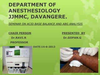 DEPARTMENT OF
ANESTHESIOLOGY
JJMMC, DAVANGERE.
SEMINAR ON ACID BASE BALANCE AND ABG ANALYSIS
CHAIR PERSON PRESENTED BY
Dr.RAVI.R Dr.GOPAN.G
PROFESSOR
DATE:14-6-2013
 