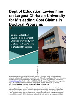 Dept of Education Levies Fine
on Largest Christian University
for Misleading Cost Claims in
Doctoral Programs
S
H
A
R
E
The Department of Education (ED) has recently imposed a substantial fine on the largest Christian
university in the United States, Grand Canyon University (GCU), for allegedly providing false information
about the costs of its doctoral programs. This action by the ED follows an investigation by the Office
of Federal Student Aid (FSA), revealing that GCU had “falsely advertised” the costs of these programs to
over 7,500 former and current students over multiple years, resulting in a fine of $37.7 million.
GCU — Providing Inaccurate Information to Students
According to the Department of Education’s press release, the investigation found that GCU had provided
inaccurate information to students, leading to approximately 98% of them paying more than what was
initially advertised for the doctoral programs. FSA’s Chief Operating Officer, Richard Cordray, stated,
“GCU lied about the cost of its doctoral programs to attract students to enroll. FSA takes its oversight
responsibilities seriously. GCU’s lies harmed students, broke their trust, and led to unexpectedly high
 
