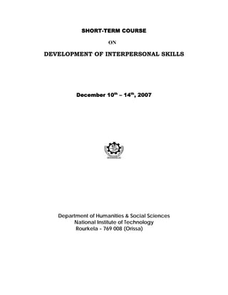 SHORT-TERM COURSE

                     ON

DEVELOPMENT OF INTERPERSONAL SKILLS




         December 10th – 14th, 2007




   Department of Humanities & Social Sciences
        National Institute of Technology
         Rourkela - 769 008 (Orissa)
 