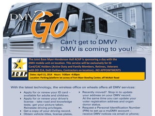 The Joint Base Myer-Henderson Hall ACAP is sponsoring a day with the
DMV mobile unit on location. This service will be exclusively for ID
Card/CAC Holders (Active Duty and Family Members, Retirees, Veterans
with DD 214, DoD Civilians, Contractors on location)…NO APPOINTMENTS
NEEDED!!!Dates: April 15, 2014 Hours: 9:00am -4:00pm
Location: Parking/platform lot across of Fort Myer Bowling Center, off McNair Road
 