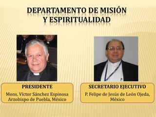 DEPARTAMENTO DE MISIÓN
            Y ESPIRITUALIDAD




       PRESIDENTE                SECRETARIO EJECUTIVO
Mons. Víctor Sánchez Espinosa   P. Felipe de Jesús de León Ojeda,
 Arzobispo de Puebla, México                  México
 