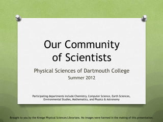 Our Community
                            of Scientists
                    Physical, Mathematical, and Computer
                        Sciences of Dartmouth College
                                               Summer 2012

                  Participating departments include Chemistry, Computer Science, Earth Sciences,
                           Environmental Studies, Mathematics, and Physics & Astronomy




Brought to you by the Kresge Physical Sciences Librarians. No images were harmed in the making of this presentation.
 