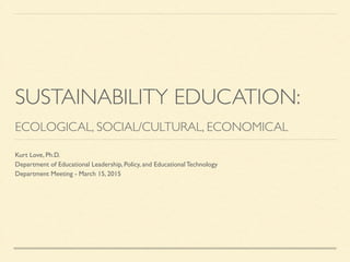 SUSTAINABILITY EDUCATION:	

!
ECOLOGICAL, SOCIAL/CULTURAL, ECONOMICAL
Kurt Love, Ph.D. 	

Department of Educational Leadership, Policy, and Educational Technology	

Department Meeting - March 15, 2015
 