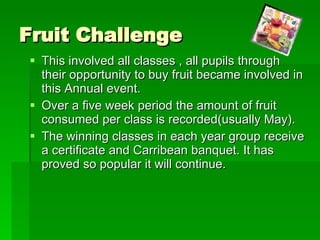 Fruit Challenge This involved all classes , all pupils through their opportunity to buy fruit became involved in this Annual event. Over a five week period the amount of fruit consumed per class is recorded(usually May). The winning classes in each year group receive a certificate and Carribean banquet. It has proved so popular it will continue. 