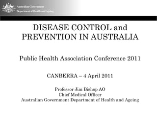 DISEASE CONTROL and
PREVENTION IN AUSTRALIA

Public Health Association Conference 2011

           CANBERRA – 4 April 2011

               Professor Jim Bishop AO
                 Chief Medical Officer
Australian Government Department of Health and Ageing
 