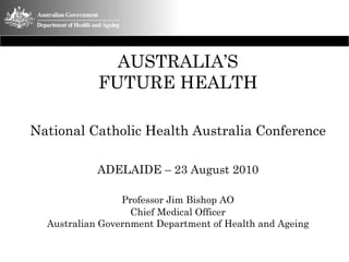 AUSTRALIA’S
            FUTURE HEALTH

National Catholic Health Australia Conference

            ADELAIDE – 23 August 2010

                 Professor Jim Bishop AO
                   Chief Medical Officer
  Australian Government Department of Health and Ageing
 