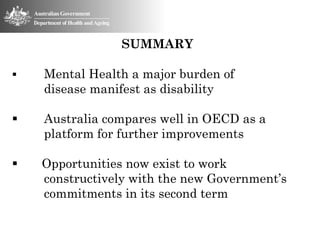 SUMMARY

   Mental Health a major burden of
    disease manifest as disability

   Australia compares well in OECD as a
    platform for further improvements

   Opportunities now exist to work
    constructively with the new Government’s
    commitments in its second term
 