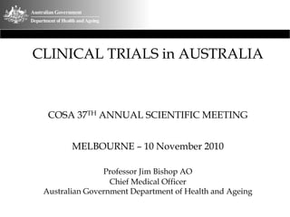 CLINICAL TRIALS in AUSTRALIA



  COSA 37TH ANNUAL SCIENTIFIC MEETING


        MELBOURNE – 10 November 2010

                Professor Jim Bishop AO
                  Chief Medical Officer
 Australian Government Department of Health and Ageing
 