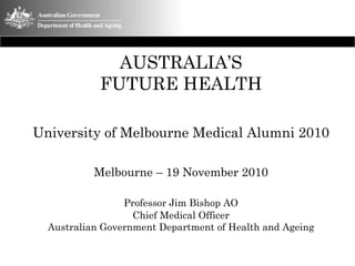 AUSTRALIA’S
            FUTURE HEALTH

University of Melbourne Medical Alumni 2010

           Melbourne – 19 November 2010

                 Professor Jim Bishop AO
                   Chief Medical Officer
  Australian Government Department of Health and Ageing
 