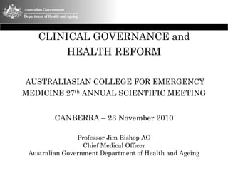CLINICAL GOVERNANCE and
            HEALTH REFORM

AUSTRALIASIAN COLLEGE FOR EMERGENCY
MEDICINE 27th ANNUAL SCIENTIFIC MEETING


         CANBERRA – 23 November 2010

                Professor Jim Bishop AO
                  Chief Medical Officer
 Australian Government Department of Health and Ageing
 