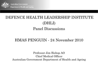 DEFENCE HEALTH LEADERSHIP INSTITUTE
               (DHLI)
          Panel Discussions

   HMAS PENGUIN - 24 November 2010


                 Professor Jim Bishop AO
                   Chief Medical Officer
  Australian Government Department of Health and Ageing
 