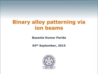 Binary alloy patterning via
ion beams
Basanta Kumar Parida
04th September, 2015
 