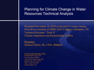Planning for Climate Change in Water
Resources Technical Analysis
Presented November 16, 2010 at the ASCE Coasts, Oceans,
Ports Rivers Institute (COPRI) 2010 Congress, Memphis, TN
Technical Sessions: Track II
Climate Adaptation and Sustainability in Ports
Presenter:
Michael DePue, PE, CFM (PBS&J)
For Copy of Presentation Contact
Michael DePue, PE, CFM
Vice President, PBS&J
10 East Doty Street, Suite 800
Madison, WI, USA 53703
Main: 1-608-204-5950
mdepue@pbsj.com
 