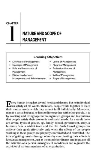 1

CHAPTER

NATURE AND SCOPE OF
MANAGEMENT
Learning Objectives

l
l
l

l

E

Definition of Management
Concepts of Management
Role and Importance of
Management
Distinction between
Management and Administration

l
l
l

l
l

Levels of Management
Nature of Management
Professionalisation of
Management
Skills of Management
Scope of Management

very human being has several needs and desires. But no individual
can satisfy all his wants. Therefore, people work together to meet
their mutual needs which they cannot fulfil individually. Moreover,
man is a social being as he likes to live together with other people. It is
by working and living together in organised groups and institutions
that people satisfy their economic and social needs. As a result there
are several types of groups, eg., family, school, government, army, a
business firm, a cricket team and the like. Such formal groups can
achieve their goals effectively only when the efforts of the people
working in these groups are properly coordinated and controlled. The
task of getting results through others by coordinating their efforts is
known as management. Just as the mind coordinates and regulates all
the activities of a person, management coordinates and regulates the
activities of various members of an organisation.

 