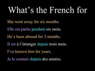 She went away for six months. Elle est partie   pendant  six mois. What’s the French for He’s been abroad for 3 months.  Il est  à l’étranger  depuis  trois mois. I’ve known him for years.  Je le connais   depuis  des années.  