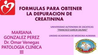 FORMULAS PARA OBTENER
LA DEPURACION DE
CREATININA
MARIANA
GONZALEZ PEREZ
Dr. Omar Venegas
PATOLOGIA CLINICA
III
UNIVERSIDAD AUTONOMA DE ZACATECAS
“FRANCISCO GARCIA SALINAS”
UNIDAD ACADEMICA DE MEDICINA HUMANA
 