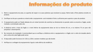 1. Retire o equipamento da caixa, os suportes de isopor e os sacos plásticos que envolvem as peças. Retire todo o filme plástico envolto no
produto.
2. Certifique-se de que a parede ou móvel onde o equipamento será instalado é forte o suficiente para suportar o peso do produto.

3. O equipamento pode ser fixado debaixo de um móvel (armário de cozinha) ou diretamente na parede onde se encontra o fogão, sendo
nivelado e centralizado sobre ele.
4. A distância entre a mesa do fogão e o nível inferior do equipamento deve ser de no mínimo 65 cm, e no máximo 75 cm para não
prejudicar o desempenho.
5. No momento da instalação é recomendável que se verifique a distância entre o equipamento e o fogão com o vidro do tampão aberto
pois a altura de cada fogão pode variar.
6. O depurador pode funcionar em 110v ou 220v e existem modelos que são bivolts
7. Verifique se a voltagem do equipamento é igual a rede elétrica da residência.

 