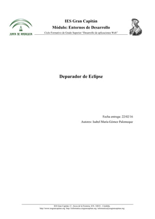 IES Gran Capitán. C/. Arcos de la Frontera, S/N. 14014 – Córdoba.
http://www.iesgrancapitan.org http://informatica.iesgrancapitan.org informatica@iesgrancapitan.org
IES Gran Capitán
Módulo: Entornos de Desarrollo
Ciclo Formativo de Grado Superior “Desarrollo de aplicaciones Web”
Depurador de Eclipse
Fecha entrega: 22/02/16
Autores: Isabel María Gómez Palomeque
 