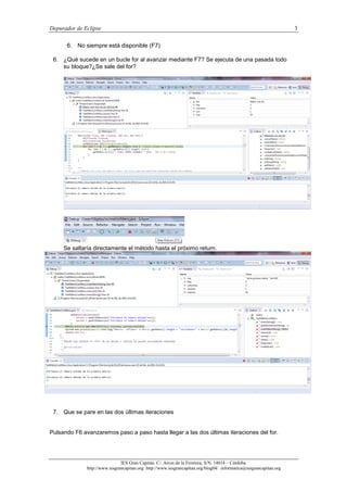 Depurador de Eclipse 3
IES Gran Capitán. C/. Arcos de la Frontera, S/N. 14014 – Córdoba.
http://www.iesgrancapitan.org http://www.iesgrancapitan.org/blog04/ informatica@iesgrancapitan.org
6. No siempre está disponible (F7)
6. ¿Qué sucede en un bucle for al avanzar mediante F7? Se ejecuta de una pasada todo
su bloque?¿Se sale del for?
Se saltaría directamente el método hasta el próximo return.
7. Que se pare en las dos últimas iteraciones
Pulsando F6 avanzaremos paso a paso hasta llegar a las dos últimas iteraciones del for.
 
