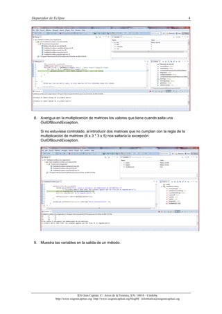 Depurador de Eclipse 4
IES Gran Capitán. C/. Arcos de la Frontera, S/N. 14014 – Córdoba.
http://www.iesgrancapitan.org http://www.iesgrancapitan.org/blog04/ informatica@iesgrancapitan.org
8. Averigua en la multiplicación de matrices los valores que tiene cuando salta una
OutOfBoundException.
Si no estuviese controlado, al introducir dos matrices que no cumplan con la regla de la
multiplicación de matrices (6 x 3 * 3 x 5) nos saltaría la excepción
OutOfBoundException.
9. Muestra las variables en la salida de un método.
 
