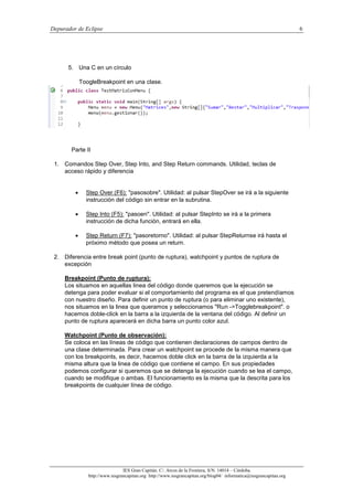 Depurador de Eclipse 6
IES Gran Capitán. C/. Arcos de la Frontera, S/N. 14014 – Córdoba.
http://www.iesgrancapitan.org http://www.iesgrancapitan.org/blog04/ informatica@iesgrancapitan.org
5. Una C en un círculo
ToogleBreakpoint en una clase.
Parte II
1. Comandos Step Over, Step Into, and Step Return commands. Utilidad, teclas de
acceso rápido y diferencia
 Step Over (F6): "pasosobre". Utilidad: al pulsar StepOver se irá a la siguiente
instrucción del código sin entrar en la subrutina.
 Step Into (F5): "pasoen". Utilidad: al pulsar StepInto se irá a la primera
instrucción de dicha función, entrará en ella.
 Step Return (F7): "pasoretorno". Utilidad: al pulsar StepReturnse irá hasta el
próximo método que posea un return.
2. Diferencia entre break point (punto de ruptura), watchpoint y puntos de ruptura de
excepción
Breakpoint (Punto de ruptura):
Los situamos en aquellas linea del código donde queremos que la ejecución se
detenga para poder evaluar si el comportamiento del programa es el que pretendíamos
con nuestro diseño. Para definir un punto de ruptura (o para eliminar uno existente),
nos situamos en la linea que queramos y seleccionamos "Run ->Togglebreakpoint". o
hacemos doble-click en la barra a la izquierda de la ventana del código. Al definir un
punto de ruptura aparecerá en dicha barra un punto color azul.
Watchpoint (Punto de observación):
Se coloca en las líneas de código que contienen declaraciones de campos dentro de
una clase determinada. Para crear un watchpoint se procede de la misma manera que
con los breakpoints, es decir, hacemos doble click en la barra de la izquierda a la
misma altura que la linea de código que contiene el campo. En sus propiedades
podemos configurar si queremos que se detenga la ejecución cuando se lea el campo,
cuando se modifique o ambas. El funcionamiento es la misma que la descrita para los
breakpoints de cualquier línea de código.
 