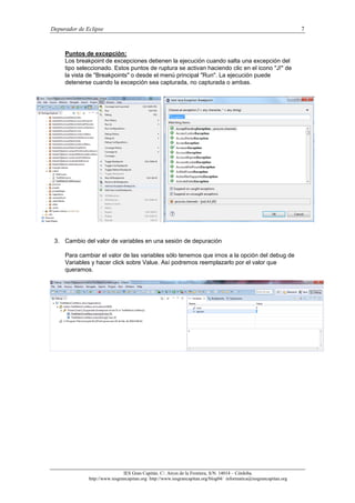 Depurador de Eclipse 7
IES Gran Capitán. C/. Arcos de la Frontera, S/N. 14014 – Córdoba.
http://www.iesgrancapitan.org http://www.iesgrancapitan.org/blog04/ informatica@iesgrancapitan.org
Puntos de excepción:
Los breakpoint de excepciones detienen la ejecución cuando salta una excepción del
tipo seleccionado. Estos puntos de ruptura se activan haciendo clic en el icono "J!" de
la vista de "Breakpoints" o desde el menú principal "Run". La ejecución puede
detenerse cuando la excepción sea capturada, no capturada o ambas.
3. Cambio del valor de variables en una sesión de depuración
Para cambiar el valor de las variables sólo tenemos que irnos a la opción del debug de
Variables y hacer click sobre Value. Así podremos reemplazarlo por el valor que
queramos.
 