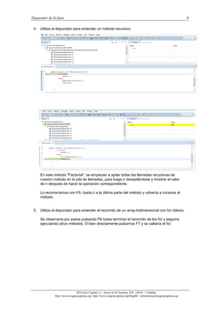 Depurador de Eclipse 8
IES Gran Capitán. C/. Arcos de la Frontera, S/N. 14014 – Córdoba.
http://www.iesgrancapitan.org http://www.iesgrancapitan.org/blog04/ informatica@iesgrancapitan.org
4. Utiliza el depurador para entender un método recursivo
En este método "Factorial", se empiezan a apilar todas las llamadas recursivas de
nuestro método en la pila de llamadas, para luego ir desapilándose y mostrar el valor
de n después de hacer la operación correspondiente.
Lo recorreríamos con F6, hasta ir a la última parte del método y volvería a iniciarse el
método.
5. Utiliza el depurador para entender el recorrido de un array bidimensional con for clásico
Se observaría por pasos pulsando F6 hasta terminar el recorrido de los for y seguiría
ejecutando otros métodos. O bien directamente pulsamos F7 y se saltaría el for.
 