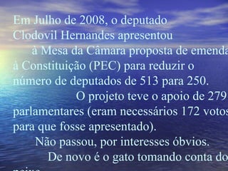 Em Julho de 2008, o deputado  Clodovil Hernandes apresentou  à Mesa da Câmara proposta de emenda à Constituição (PEC) para reduzir o número de deputados de 513 para 250.  O projeto teve o apoio de 279 parlamentares (eram necessários 172 votos para que fosse apresentado).  Não passou, por interesses óbvios.  De novo é o gato tomando conta do peixe.  