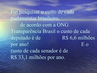 Fui pesquisar o custo de cada parlamentar brasileiro,  de acordo com a ONG Transparência Brasil o custo de cada deputado é de  R$ 6,6 milhões por ano!  E o custo de cada senador é de R$ 33,1 milhões por ano. 