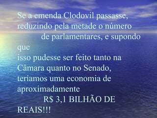 Se a emenda Clodovil passasse, reduzindo pela metade o número  de parlamentares, e supondo que isso pudesse ser feito tanto na Câmara quanto no Senado,  teríamos uma economia de aproximadamente  R$ 3,1 BILHÃO DE REAIS!!! 