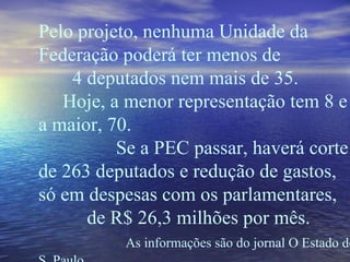 Pelo projeto, nenhuma Unidade da Federação poderá ter menos de  4 deputados nem mais de 35.  Hoje, a menor representação tem 8 e a maior, 70.  Se a PEC passar, haverá corte de 263 deputados e redução de gastos, só em despesas com os parlamentares,  de R$ 26,3 milhões por mês.  As informações são do jornal O Estado de S. Paulo. 
