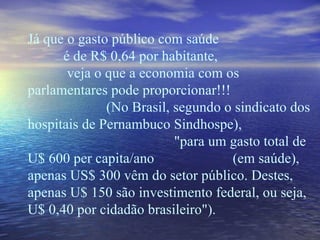 Já que o gasto público com saúde  é de R$ 0,64 por habitante,  veja o que a economia com os parlamentares pode proporcionar!!!  (No Brasil, segundo o sindicato dos hospitais de Pernambuco Sindhospe),  "para um gasto total de U$ 600 per capita/ano  (em saúde), apenas US$ 300 vêm do setor público. Destes, apenas U$ 150 são investimento federal, ou seja, U$ 0,40 por cidadão brasileiro"). 