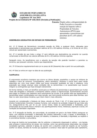 ESTADO DE PERNAMBUCO
ASSEMBLEIA LEGISLATIVA
Legislatura 18º Ano 2015
Projeto de Lei Ordinária Nº 236/2015 (Enviada p/Publicação)
Ementa: Dispõe sobre a obrigatoriedade do
Poder Executivo a conceder
isenção do Imposto sobre a
Propriedade de Veículos
Automotores (IPVA) para
aposentados e pensionistas que
percebam de 01 a 05 salários
mínimos
ASSEMBLEIA LEGISLATIVA DO ESTADO DE PERNAMBUCO
Art. 1º O Estado de Pernambuco concederá isenção do IPVA, a qualquer título, efetuadas para
aposentados e pensionistas que percebam salários de 01 a 05 salários mínimos, e no limite de um (01),
veículo por aposentado e pensionista.
Art. 2º A isenção de que trata o artigo 1º será deferida aos destinatários da presente Lei quando
comprovado os benefícios nos valores definidos de 01 a 05 salários mínimos vigentes.
Parágrafo único. Os beneficiários com o advento da isenção não poderão transferir a parentes ou
terceiros, que possuam veículos, mesmo que dependentes.
Art. 3º O Executivo regulamentará esta Lei no prazo de 60 (Sessenta) dias a partir de sua publicação.
Art. 4º Esta Lei entra em vigor na data de sua publicação.
Justificativa
O crescimento econômico brasileiro que ocorre na última década, possibilitou o acesso de milhares de
cidadãos a bens de consumo. Computadores, eletro doméstico, celulares e outros bens veem sendo
adquiridos por uma nova classe média que busca conquistar qualidade de vida e cidadania. Uma
população que deseja alcançar estas condições são os pensionistas e os aposentados que buscam
integrar os contingentes que hoje emergem diariamente.
De forma indireta, é mais um benefício social para os milhares de pensionistas e aposentados que muitas
vezes são obrigados a utilizarem o transporte coletivo urbano e intermunicipal. Economizando recursos
para pagar os tributos que viabilizem seus automotores de circular. É de grande valia que aposentados e
pensionistas sejam contemplados com essa isenção, que trará grande economia para estas famílias, sem
falar no valor social dessa iniciativa, que é bem maior e mais relevante.
Levando em consideração o Estatuto do Idoso, através do Título I Art. 2° O idoso goza de todos os
direitos fundamentais inerentes à pessoa humana, sem prejuízo da proteção integral de que trata esta
Lei, assegurando-se lhe, por lei ou por outros meios, todas as oportunidades e facilidades, para
preservação de sua saúde física e mental e seu aperfeiçoamento moral, intelectual, espiritual e social, em
condições de liberdade e dignidade.
Art. 3° É obrigação da família, da comunidade, da sociedade em geral e do Poder Público assegurar ao
idoso, com absoluta prioridade, a efetivação dos direitos referentes à vida, à saúde, à alimentação, à
educação, à cultura, ao esporte, ao lazer, ao trabalho, à cidadania, à liberdade, à dignidade, ao respeito e
à convivência familiar e comunitária.
Ao longo da história da humanidade, não foi unânime o tratamento dispensado à velhice – ora banida,
pela ameaça à sobrevivência do grupo, ora mantida, como nas gerontocracias observadas nas antigas
sociedades agrícolas, cabendo à Igreja, de acordo com a doutrina cristã de respeito ao ser humano,
acolher os idosos, banidos do mundo que ajudaram a construir. Essa lição foi ignorada pelo capitalismo,
 