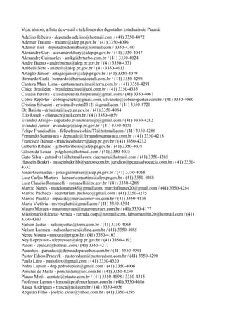 Veja, abaixo, a lista de e-mail e telefones dos deputados estaduais do Paraná:
Adelino Ribeiro - deputado.adelino@hotmail.com / (41) 3350-4072
Ademar Traiano - traiano@alep.pr.gov.br / (41) 3350-4096
Ademir Bier - deputadoademirbier@hotmail.com / 3350-4380
Alexandre Curi - alexandrekhury@alep.pr.gov.br / (41) 3350-4047
Alexandre Guimarães - amkg@brturbo.com.br / (41) 3350-4024
Andre Bueno - andrebueno@alep.pr.gov.br / (41) 3350-4331
Anibelli Neto - anibelli@alep.pr.gov.br / (41) 3350-4013
Artagão Júnior - artagaojunior@alep.pr.gov.br / (41) 3350-4079
Bernardo Carli - bernardo@bernardocarli.com.br / (41) 3350-4298
Cantora Mara Lima - cantoramaralima@terra.com.br / (41) 3350-4291
Chico Brasileiro - brasileirochico@uol.com.br / (41) 3350-4335
Claudia Pereira - claudiapereira.fozparana@gmail.com / (41) 3350-4067
Cobra Repórter - cobrapscneto@gmail.com, silvaneto@cobrareporter.com.br / (41) 3350-4060
Cristina Silvestri - cristinasilvestri23121@gmail.com / (41) 3350-4720
Dr. Batista - drbatista@alep.pr.gov.br / (41) 3350-4084
Elio Rusch - eliorusch@uol.com.br / (41) 3350-4059
Evandro Araújo - deputado.evandroaraujo@gmail.com / (41) 3350-4282
Evandro Junior - evandrojr@alep.pr.gov.br / (41) 3350-4071
Felipe Francischini - felipefrancischini77@hotmail.com / (41) 3350-4286
Fernando Scanavaca - deputado@fernandoscanavaca.com.br / (41) 3350-4218
Francisco Bührer - franciscobuhrer@alep.pr.gov.br / (41) 3350-4232
Gilberto Ribeiro - gilbertoribeiro@alep.pr.gov.br / (41) 3350-4038
Gilson de Souza - pstgilson@hotmail.com / (41) 3350-4035
Guto Silva - gutosilva1@hotmail.com, cicemara@hotmail.com / (41) 3350-4285
Hussein Brakri - husseinbakrihb@yahoo.com.br, juridico@pcausadvocacia.com.br / (41) 3350-
4332
Jonas Guimarães - jonasguimaraes@alep.pr.gov.br / (41) 3350-4068
Luiz Carlos Martins - luizcarlosmartins@alep.pr.gov.br / (41) 3350-4088
Luiz Claudio Romanelli - romanelli@pr.gov.br / (41) 3350-4288
Marcio Nunes - marcionunes45@gmail.com, marciofnunes20@gmail.com / (41) 3350-4284
Marcio Pacheco - secretariam.pacheco@gmail.com / (41) 3350-4275
Marcio Pauliki - mpaulik@mercadomoveis.com.br / (41) 3350-4176
Maria Victória - mvborghetti@gmail.com / (41) 3350-4394
Mauro Moraes - mauromoraes@mauromoraes.com.br / (41) 3350-4177
Missionário Ricardo Arruda - rarruda.corp@hotmail.com, fabiomanfrin20@hotmail.com / (41)
3350-4337
Nelson Justus - nelsonjustus@terra.com.br / (41) 3350-4065
Nelson Luersen - nelsonluersen@rline.com.br / (41) 3350-4085
Nereu Moura - nmoura@pr.gov.br / (41) 3350-4103
Ney Leprevost - nleprevost@alep.pr.gov.br / (41) 3350-4192
Palozi - cpalozi@hotmail.com / (41) 3350-4217
Paranhos - paranhos@deputadoparanhos.com.br / (41) 3350-4091
Pastor Edson Praczyk - pastoredson@pastoredson.com.br / (41) 3350-4290
Paulo Litro - paulolitro@gmail.com / (41) 3350-4320
Pedro Lupion - dep.pedrolupion@gmail.com / (41) 3350-4006
Péricles de Mello - pericleshm@uol.com.br / (41) 3350-4250
Plauto Miró - contato@plauto.com.br / (41) 3350-4198 / 3350-4315
Professor Lemos - lemos@professorlemos.com.br / (41) 3350-4086
Rasca Rodrigues - rrasca@uol.com.br / (41) 3350-4056
Requião Filho - joelcio.kloss@yahoo.com.br / (41) 3350-4295
 